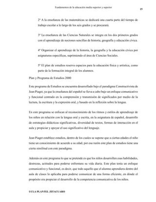 UCLA PLANTEL ZITACUARO
15
Fundamentos de la educación media superior y superior
2º A la enseñanza de las matemáticas se dedicará una cuarta parte del tiempo de
trabajo escolar a lo largo de los seis grados y se procurará.
3º La enseñanza de las Ciencias Naturales se integra en los dos primeros grados
con el aprendizaje de nociones sencillas de historia, geografía y educación cívica.
4º Organizar el aprendizaje de la historia, la geografía y la educación cívica por
asignaturas específicas, suprimiendo el área de Ciencias Sociales.
5º El plan de estudios reserva espacios para la educación física y artística, como
parte de la formación integral de los alumnos.
Plan y Programa de Estudios 2000
Este programa de Estudios se encuentra desarrollado bajo el paradigma Constructivista de
Jean Piaget, ya que la enseñanza del español se lleva a cabo bajo un enfoque comunicativo
y funcional centrado en la comprensión y transmisión de significados por medio de la
lectura, la escritura y la expresión oral, y basado en la reflexión sobre la lengua.
En este programa se enfocan al reconocimiento de los ritmos y estilos de aprendizaje de
los niños en relación con la lengua oral y escrita, en la asignatura de español, desarrollo
de estrategias didácticas significativas, diversidad de textos, formas de interacción en el
aula y propiciar y apoyar el uso significativo del lenguaje.
Jean Piaget establece estadios, dentro de los cuales se supone que a ciertas edades el niño
tiene un conocimiento de acuerdo a su edad, por esa razón este plan de estudios tiene una
cierta similitud con este paradigma.
Además en este programa lo que se pretende es que los niños desarrollen esas habilidades,
destrezas, actitudes para poderse enfrentara su vida diaria. Este plan tenía un enfoque
comunicativo y funcional, es decir, que todo aquello que el alumno aprendiera dentro del
aula de clases lo aplicaba para poderse comunicar de una forma eficiente, en dónde el
propósito era propiciar el desarrollo de la competencia comunicativa de los niños.
 