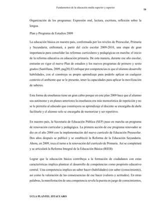 UCLA PLANTEL ZITACUARO
16
Fundamentos de la educación media superior y superior
Organización de los programas: Expresión oral, lectura, escritura, reflexión sobre la
lengua.
Plan y Programa de Estudios 2009
La educación básica en nuestro país, conformada por los niveles de Preescolar, Primaria
y Secundaria, enfrentará, a partir del ciclo escolar 2009-2010, una etapa de gran
importancia para consolidar las reformas curriculares y pedagógicas en marcha: el inicio
de la reforma educativa en educación primaria. De esta manera, durante ese año escolar,
entrarán en vigor el nuevo Plan de estudios y los nuevos programas de primero y sexto
grados (Santillana, 2009, pag20).El enfoque por competencias es que el alumno desarrolle
habilidades, con el construya su propio aprendizaje para poderlo aplicar en cualquier
contexto el ambiente que se le presente, tener la capacidades para aplicar la movilización
de saberes.
Esta forma de enseñanza tiene un gran cabio porque en este plan 2009 hace que el alumno
sea autónomo y en planes anteriores la enseñanza era más memorística de repetición y no
se le permitía al educado que construyera su aprendizaje el docente se encargaba de darle
facilitarle y el alumno solo se encargaba de memorizar y ser repetitivo.
En nuestro país, la Secretaría de Educación Pública (SEP) puso en marcha un programa
de renovación curricular y pedagógica. La primera acción de ese programa renovador se
dio en el año 2004 con la implementación del nuevo currículo de Educación Preescolar.
Dos años después se publicó y se estableció la Reforma de la Educación Secundaria.
Ahora, en 2009, toca el turno a la renovación del currículo de Primaria. Así se completará
y se articulará la Reforma Integral de la Educación Básica (RIEB).
Lograr que la educación básica contribuya a la formación de ciudadanos con estas
características implica plantear el desarrollo de competencias como propósito educativo
central. Una competencia implica un saber hacer (habilidades) con saber (conocimiento),
así como la valoración de las consecuencias de ese hacer (valores y actitudes). En otras
palabras, la manifestación de una competencia revela la puesta en juego de conocimientos,
 