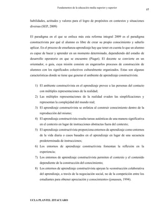 UCLA PLANTEL ZITACUARO
17
Fundamentos de la educación media superior y superior
habilidades, actitudes y valores para el logro de propósitos en contextos y situaciones
diversas (SEP, 2009)
El paradigma en el que se enfoca más esta reforma integral 2009 es el paradigma
constructivista por qué el alumno es libre de crear su propio conocimiento y saberlo
aplicar. En el proceso de enseñanza-aprendizaje hay que tener en cuenta lo que un alumno
es capaz de hacer y aprender en un momento determinado, dependiendo del estadio de
desarrollo operatorio en que se encuentre (Piaget). El docente se convierte en un
orientador, o guía, cuya misión consiste en engarzarlos procesos de construcción de
alumnos con los significados colectivos culturalmente organizados. Estas son algunas
características donde se tiene que generar el ambiente de aprendizaje constructivista.
1) El ambiente constructivista en el aprendizaje provee a las personas del contacto
con múltiples representaciones de la realidad;
2) Las múltiples representaciones de la realidad evaden las simplificaciones y
representan la complejidad del mundo real;
3) El aprendizaje constructivista se enfatiza al construir conocimiento dentro de la
reproducción del mismo;
4) El aprendizaje constructivista resalta tareas auténticas de una manera significativa
en el contexto en lugar de instrucciones abstractas fuera del contexto;
5) El aprendizaje constructivista proporciona entornos de aprendizaje como entornos
de la vida diaria o casos basados en el aprendizaje en lugar de una secuencia
predeterminada de instrucciones;
6) Los entornos de aprendizaje constructivista fomentan la reflexión en la
experiencia;
7) Los entornos de aprendizaje constructivista permiten el contexto y el contenido
dependiente de la construcción del conocimiento;
8) Los entornos de aprendizaje constructivista apoyan la «construcción colaborativa
del aprendizaje, a través de la negociación social, no de la competición entre los
estudiantes para obtener apreciación y conocimiento» (jonassen, 1994).
 
