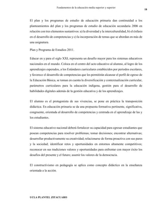 UCLA PLANTEL ZITACUARO
18
Fundamentos de la educación media superior y superior
El plan y los programas de estudio de educación primaria dan continuidad a los
planteamientos del plan y los programas de estudio de educación secundaria 2006 en
relación con tres elementos sustantivos: a) la diversidad y la interculturalidad, b) el énfasis
en el desarrollo de competencias y c) la incorporación de temas que se abordan en más de
una asignatura.
Plan y Programa de Estudios 2011.
Educar en y para el siglo XXI, representa un desafío mayor para los sistemas educativos
nacionales en el mundo. Coloca en el centro del acto educativo al alumno, al logro de los
aprendizajes esperados, a los Estándares curriculares establecidos por periodos escolares,
y favorece el desarrollo de competencias que les permitirán alcanzar el perfil de egreso de
la Educación Básica, se toman en cuenta la diversificación y contextualización curricular,
parámetros curriculares para la educación indígena, gestión para el desarrollo de
habilidades digitales además de la gestión educativa y de los aprendizajes.
El alumno es el protagonista de sus vivencias, se pone en práctica la transposición
didáctica. En educación primaria se da una propuesta formativa pertinente, significativa,
congruente, orientada al desarrollo de competencias y centrada en el aprendizaje de las y
los estudiantes.
El sistema educativo nacional deberá fortalecer su capacidad para egresar estudiantes que
posean competencias para resolver problemas; tomar decisiones; encontrar alternativas;
desarrollar productivamente su creatividad; relacionarse de forma proactiva con sus pares
y la sociedad; identificar retos y oportunidades en entornos altamente competitivos;
reconocer en sus tradiciones valores y oportunidades para enfrentar con mayor éxito los
desafíos del presente y el futuro; asumir los valores de la democracia.
El constructivismo en pedagogía se aplica como concepto didáctico en la enseñanza
orientada a la acción.
 