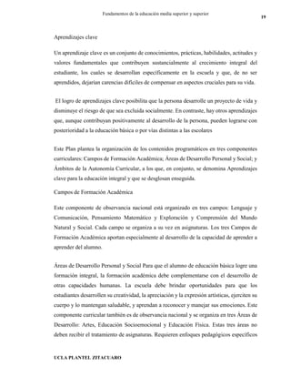 UCLA PLANTEL ZITACUARO
19
Fundamentos de la educación media superior y superior
Aprendizajes clave
Un aprendizaje clave es un conjunto de conocimientos, prácticas, habilidades, actitudes y
valores fundamentales que contribuyen sustancialmente al crecimiento integral del
estudiante, los cuales se desarrollan específicamente en la escuela y que, de no ser
aprendidos, dejarían carencias difíciles de compensar en aspectos cruciales para su vida.
El logro de aprendizajes clave posibilita que la persona desarrolle un proyecto de vida y
disminuye el riesgo de que sea excluida socialmente. En contraste, hay otros aprendizajes
que, aunque contribuyan positivamente al desarrollo de la persona, pueden lograrse con
posterioridad a la educación básica o por vías distintas a las escolares
Este Plan plantea la organización de los contenidos programáticos en tres componentes
curriculares: Campos de Formación Académica; Áreas de Desarrollo Personal y Social; y
Ámbitos de la Autonomía Curricular, a los que, en conjunto, se denomina Aprendizajes
clave para la educación integral y que se desglosan enseguida.
Campos de Formación Académica
Este componente de observancia nacional está organizado en tres campos: Lenguaje y
Comunicación, Pensamiento Matemático y Exploración y Comprensión del Mundo
Natural y Social. Cada campo se organiza a su vez en asignaturas. Los tres Campos de
Formación Académica aportan especialmente al desarrollo de la capacidad de aprender a
aprender del alumno.
Áreas de Desarrollo Personal y Social Para que el alumno de educación básica logre una
formación integral, la formación académica debe complementarse con el desarrollo de
otras capacidades humanas. La escuela debe brindar oportunidades para que los
estudiantes desarrollen su creatividad, la apreciación y la expresión artísticas, ejerciten su
cuerpo y lo mantengan saludable, y aprendan a reconocer y manejar sus emociones. Este
componente curricular también es de observancia nacional y se organiza en tres Áreas de
Desarrollo: Artes, Educación Socioemocional y Educación Física. Estas tres áreas no
deben recibir el tratamiento de asignaturas. Requieren enfoques pedagógicos específicos
 