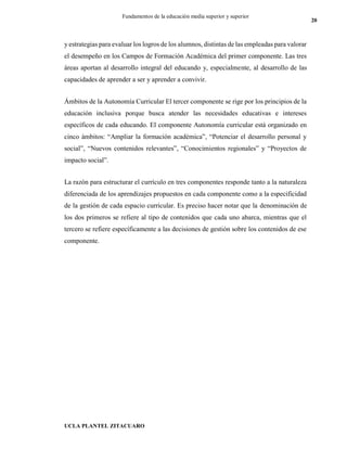 UCLA PLANTEL ZITACUARO
20
Fundamentos de la educación media superior y superior
y estrategias para evaluar los logros de los alumnos, distintas de las empleadas para valorar
el desempeño en los Campos de Formación Académica del primer componente. Las tres
áreas aportan al desarrollo integral del educando y, especialmente, al desarrollo de las
capacidades de aprender a ser y aprender a convivir.
Ámbitos de la Autonomía Curricular El tercer componente se rige por los principios de la
educación inclusiva porque busca atender las necesidades educativas e intereses
específicos de cada educando. El componente Autonomía curricular está organizado en
cinco ámbitos: “Ampliar la formación académica”, “Potenciar el desarrollo personal y
social”, “Nuevos contenidos relevantes”, “Conocimientos regionales” y “Proyectos de
impacto social”.
La razón para estructurar el currículo en tres componentes responde tanto a la naturaleza
diferenciada de los aprendizajes propuestos en cada componente como a la especificidad
de la gestión de cada espacio curricular. Es preciso hacer notar que la denominación de
los dos primeros se refiere al tipo de contenidos que cada uno abarca, mientras que el
tercero se refiere específicamente a las decisiones de gestión sobre los contenidos de ese
componente.
 