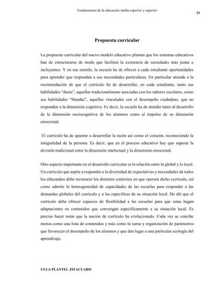 UCLA PLANTEL ZITACUARO
21
Fundamentos de la educación media superior y superior
Propuesta curricular
La propuesta curricular del nuevo modelo educativo plantea que los sistemas educativos
han de estructurarse de modo que faciliten la existencia de sociedades más justas e
incluyentes. Y en ese sentido, la escuela ha de ofrecer a cada estudiante oportunidades
para aprender que respondan a sus necesidades particulares. En particular atiende a la
recomendación de que el currículo ha de desarrollar, en cada estudiante, tanto sus
habilidades “duras”, aquellas tradicionalmente asociadas con los saberes escolares, como
sus habilidades “blandas”, aquellas vinculadas con el desempeño ciudadano, que no
responden a la dimensión cognitiva. Es decir, la escuela ha de atender tanto al desarrollo
de la dimensión sociocognitiva de los alumnos como al impulso de su dimensión
emocional.
El currículo ha de apuntar a desarrollar la razón así como el corazón, reconociendo la
integralidad de la persona. Es decir, que en el proceso educativo hay que superar la
división tradicional entre la dimensión intelectual y la dimensión emocional.
Otro aspecto importante en el desarrollo curricular es la relación entre lo global y lo local.
Un currículo que aspire a responder a la diversidad de expectativas y necesidades de todos
los educandos debe reconocer los distintos contextos en que operará dicho currículo, así
como admitir la heterogeneidad de capacidades de las escuelas para responder a las
demandas globales del currículo y a las específicas de su situación local. De ahí que el
currículo deba ofrecer espacios de flexibilidad a las escuelas para que estas hagan
adaptaciones en contenidos que convengan específicamente a su situación local. Es
preciso hacer notar que la noción de currículo ha evolucionado. Cada vez se concibe
menos como una lista de contenidos y más como la suma y organización de parámetros
que favorecen el desempeño de los alumnos y que dan lugar a una particular ecología del
aprendizaje.
 