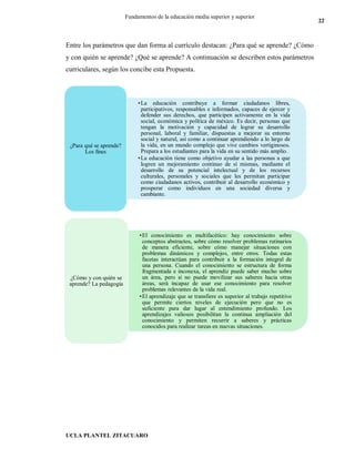 UCLA PLANTEL ZITACUARO
22
Fundamentos de la educación media superior y superior
Entre los parámetros que dan forma al currículo destacan: ¿Para qué se aprende? ¿Cómo
y con quién se aprende? ¿Qué se aprende? A continuación se describen estos parámetros
curriculares, según los concibe esta Propuesta.
•La educación contribuye a formar ciudadanos libres,
participativos, responsables e informados, capaces de ejercer y
defender sus derechos, que participen activamente en la vida
social, económica y política de méxico. Es decir, personas que
tengan la motivación y capacidad de lograr su desarrollo
personal, laboral y familiar, dispuestas a mejorar su entorno
social y natural, así como a continuar aprendiendo a lo largo de
la vida, en un mundo complejo que vive cambios vertiginosos.
Prepara a los estudiantes para la vida en su sentido más amplio.
•La educación tiene como objetivo ayudar a las personas a que
logren un mejoramiento continuo de sí mismas, mediante el
desarrollo de su potencial intelectual y de los recursos
culturales, personales y sociales que les permitan participar
como ciudadanos activos, contribuir al desarrollo económico y
prosperar como individuos en una sociedad diversa y
cambiante.
¿Para qué se aprende?
Los fines
•El conocimiento es multifacético: hay conocimiento sobre
conceptos abstractos, sobre cómo resolver problemas rutinarios
de manera eficiente, sobre cómo manejar situaciones con
problemas dinámicos y complejos, entre otros. Todas estas
facetas interactúan para contribuir a la formación integral de
una persona. Cuando el conocimiento se estructura de forma
fragmentada e inconexa, el aprendiz puede saber mucho sobre
un área, pero si no puede movilizar sus saberes hacia otras
áreas, será incapaz de usar ese conocimiento para resolver
problemas relevantes de la vida real.
•El aprendizaje que se transfiere es superior al trabajo repetitivo
que permite ciertos niveles de ejecución pero que no es
suficiente para dar lugar al entendimiento profundo. Los
aprendizajes valiosos posibilitan la continua ampliación del
conocimiento y permiten recurrir a saberes y prácticas
conocidos para realizar tareas en nuevas situaciones.
¿Cómo y con quién se
aprende? La pedagogía
 