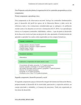 UCLA PLANTEL ZITACUARO
23
Fundamentos de la educación media superior y superior
Esta Propuesta curricular plantea la organización de los contenidos programáticos en tres
componentes:
Primer componente: aprendizaje clave.
Este componente es de observancia nacional. Incluye los contenidos fundamentales
para el desarrollo del perfil de egreso de la Educación Básica y debe servir de
referencia tanto a las evaluaciones estandarizadas que se apliquen a la población
escolar como a los docentes en servicio o formación (S.E.P. 2016). Los aprendizajes
claves es el conjunto (contenidos, habilidades, valores…) que da pauta al desarrollo
de la dimensión intelectual para un proyecto de vida, aportando el fortalecimiento de
aprender a aprender los cuales están organizados en tres campos formativos:
Segundo componente: desarrollo personal y social
El segundo componente apoyo al desarrollo integral del alumno de Educación Básica,
proporcionando el desarrollo de la creatividad, apreciación y expresión artística; un
cuerpo ejercitado y saludable; y el manejo de emociones. Todo esto organizado en
tres áreas de desarrollo:
•Lengua materna y literatura. Español
•Lengua materna y literatura. Lenguas originarias
•Segunda lengua. Español.
•Lengua extranjera. Inglés
Lenguaje y comunicación
•Matemáticas
Pensamiento matemático.
•Conocimiento del medio: preescolar, 1º y 2º grados de primaria
•Ciencias naturales y tecnología: 3º a 6º grados de primaria
•Mi entidad. Diversidad cultural, histórica y geográfica: 3º grado de primaria
•Historia: 4º a 6º grados de primaria
•Geografía: 4º a 6º grados de primaria
•Formación cívica y ética: 4º a 6º grados de primaria
Exploración y comprensión del mundo natural y social.
 