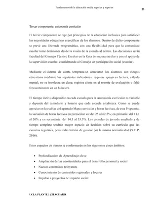 UCLA PLANTEL ZITACUARO
25
Fundamentos de la educación media superior y superior
Tercer componente: autonomía curricular
El tercer componente se rige por principios de la educación inclusiva para satisfacer
las necesidades educativas específicas de los alumnos. Dentro de dicho componente
se prevé una libertada programática, con una flexibilidad para que la comunidad
escolar tome decisiones desde la visión de la escuela al centro. Las decisiones serán
facultad del Consejo Técnico Escolar en la Ruta de mejora escolar y con el apoyo de
la supervisión escolar, considerando al Consejo de participación social (escolar).
Mediante el sistema de alerta temprana se detectarán los alumnos con riesgos
educativos mediante los siguientes indicadores: requiere apoyo en lectura, cálculo
mental; no se involucra en clase; registra alerta en el reporte de evaluación o faltó
frecuentemente en un bimestre.
El tiempo lectivo disponible en cada escuela para la Autonomía curricular es variable
y depende del calendario y horario que cada escuela establezca. Como se puede
apreciar en las tablas del apartado Mapa curricular y horas lectivas, de esta Propuesta,
la variación de horas lectivas en preescolar va: del 25 al 62.5%; en primaria: del 11.1
al 50% y en secundaria: del 14.3 al 33.3%. Las escuelas de jornada ampliada y de
tiempo completo tendrán mayor espacio de decisión sobre su currículo que las
escuelas regulares, pero todas habrán de guiarse por la misma normatividad (S.E.P.
2016).
Estos espacios de tiempo se conformarán en los siguientes cinco ámbitos:
 Profundización de Aprendizaje clave
 Ampliación de las oportunidades para el desarrollo personal y social
 Nuevos contenidos relevantes
 Conocimiento de contenidos regionales y locales
 Impulso a proyectos de impacto social
 