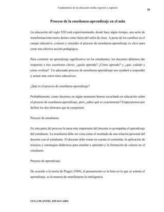 UCLA PLANTEL ZITACUARO
28
Fundamentos de la educación media superior y superior
Proceso de la enseñanza-aprendizaje en el aula
La educación del siglo XXI está experimentando, desde hace algún tiempo, una serie de
transformaciones tanto dentro como fuera del salón de clase. A pesar de los cambios en el
campo educativo, conocer y entender el proceso de enseñanza-aprendizaje es clave para
crear una efectiva acción pedagógica.
Para construir un aprendizaje significativo en los estudiantes, los docentes debemos dar
respuesta a tres cuestiones claves: ¿quién aprende? ¿Cómo aprende? y ¿qué, cuándo y
cómo evaluar? Un adecuado proceso de enseñanza-aprendizaje nos ayudará a responder
y actuar ante estos retos educativos.
¿Qué es el proceso de enseñanza-aprendizaje?
Probablemente, como docentes en algún momento hemos escuchado en educación sobre
el proceso de enseñanza-aprendizaje, pero ¿sabes qué es exactamente? Empezaremos por
definir los dos términos que la componen:
Proceso de enseñanza:
En esta parte del proceso la tarea más importante del docente es acompañar el aprendizaje
del estudiante. La enseñanza debe ser vista como el resultado de una relación personal del
docente con el estudiante. El docente debe tomar en cuenta el contenido, la aplicación de
técnicas y estrategias didácticas para enseñar a aprender y la formación de valores en el
estudiante.
Proceso de aprendizaje:
De acuerdo a la teoría de Piaget (1969), el pensamiento es la base en la que se asienta el
aprendizaje, es la manera de manifestarse la inteligencia.
 