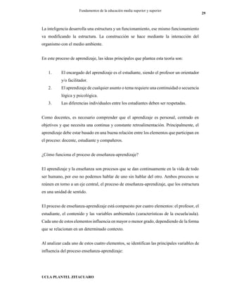 UCLA PLANTEL ZITACUARO
29
Fundamentos de la educación media superior y superior
La inteligencia desarrolla una estructura y un funcionamiento, ese mismo funcionamiento
va modificando la estructura. La construcción se hace mediante la interacción del
organismo con el medio ambiente.
En este proceso de aprendizaje, las ideas principales que plantea esta teoría son:
1. El encargado del aprendizaje es el estudiante, siendo el profesor un orientador
y/o facilitador.
2. El aprendizaje de cualquier asunto o tema requiere una continuidad o secuencia
lógica y psicológica.
3. Las diferencias individuales entre los estudiantes deben ser respetadas.
Como docentes, es necesario comprender que el aprendizaje es personal, centrado en
objetivos y que necesita una continua y constante retroalimentación. Principalmente, el
aprendizaje debe estar basado en una buena relación entre los elementos que participan en
el proceso: docente, estudiante y compañeros.
¿Cómo funciona el proceso de enseñanza-aprendizaje?
El aprendizaje y la enseñanza son procesos que se dan continuamente en la vida de todo
ser humano, por eso no podemos hablar de uno sin hablar del otro. Ambos procesos se
reúnen en torno a un eje central, el proceso de enseñanza-aprendizaje, que los estructura
en una unidad de sentido.
El proceso de enseñanza-aprendizaje está compuesto por cuatro elementos: el profesor, el
estudiante, el contenido y las variables ambientales (características de la escuela/aula).
Cada uno de estos elementos influencia en mayor o menor grado, dependiendo de la forma
que se relacionan en un determinado contexto.
Al analizar cada uno de estos cuatro elementos, se identifican las principales variables de
influencia del proceso enseñanza-aprendizaje:
 