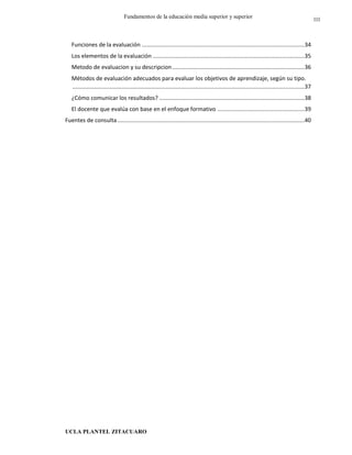 UCLA PLANTEL ZITACUARO
3
Fundamentos de la educación media superior y superior
Funciones de la evaluación .....................................................................................................34
Los elementos de la evaluación ..............................................................................................35
Metodo de evaluacion y su descripcion..................................................................................36
Métodos de evaluación adecuados para evaluar los objetivos de aprendizaje, según su tipo.
................................................................................................................................................37
¿Cómo comunicar los resultados? ..........................................................................................38
El docente que evalúa con base en el enfoque formativo ......................................................39
Fuentes de consulta....................................................................................................................40
III
 