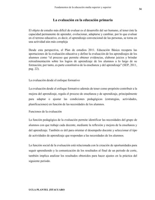 UCLA PLANTEL ZITACUARO
34
Fundamentos de la educación media superior y superior
La evaluación en la educación primaria
El objeto de estudio más difícil de evaluar es el desarrollo del ser humano, al tener éste la
capacidad permanente de aprender, evolucionar, adaptarse y cambiar, por lo que evaluar
en el terreno educativo, es decir, el aprendizaje convencional de las personas, se torna en
una actividad aún más compleja
Desde esta perspectiva, el Plan de estudios 2011. Educación Básica recupera las
aportaciones de la evaluación educativa y define la evaluación de los aprendizajes de los
alumnos como “el proceso que permite obtener evidencias, elaborar juicios y brindar
retroalimentación sobre los logros de aprendizaje de los alumnos a lo largo de su
formación; por tanto, es parte constitutiva de la enseñanza y del aprendizaje” (SEP, 2011,
pag. 22).
La evaluación desde el enfoque formativo
La evaluación desde el enfoque formativo además de tener como propósito contribuir a la
mejora del aprendizaje, regula el proceso de enseñanza y de aprendizaje, principalmente
para adaptar o ajustar las condiciones pedagógicas (estrategias, actividades,
planificaciones) en función de las necesidades de los alumnos.
Funciones de la evaluación
La función pedagógica de la evaluación permite identificar las necesidades del grupo de
alumnos con que trabaje cada docente, mediante la reflexión y mejora de la enseñanza y
del aprendizaje. También es útil para orientar el desempeño docente y seleccionar el tipo
de actividades de aprendizaje que respondan a las necesidades de los alumnos.
La función social de la evaluación está relacionada con la creación de oportunidades para
seguir aprendiendo y la comunicación de los resultados al final de un periodo de corte,
también implica analizar los resultados obtenidos para hacer ajustes en la práctica del
siguiente periodo.
 