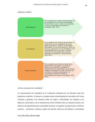 UCLA PLANTEL ZITACUARO
38
Fundamentos de la educación media superior y superior
¿Quiénes evalúan?
¿Cómo comunicar los resultados?
La comunicación de resultados de la evaluación realizada por los docentes tiene dos
propósitos centrales: el primero es proporcionar retroalimentación descriptiva de forma
continua y oportuna a los alumnos sobre sus logros y dificultades con respecto a los
objetivos curriculares, con la intención de cerrar la brecha entre su situación actual y los
objetivos de aprendizaje que se pretenden alcanzar; el segundo es proporcionar a distintos
usuarios —profesores, alumnos, padres de familia, directivos del plantel y autoridades
•Es la evaluación que realiza el propio alumno de
sus producciones y su proceso de aprendizaje.
De esta forma, conoce y valora sus actuaciones,
y cuenta con más bases para mejorar su
desempeño (SEP, 2011).Autoevaluación:
•Es la evaluación que realiza el propio alumno en
colaboración con sus compañeros acerca de
alguna producción o evidencia de desempeño
determinada. De esta forma aprende a valorar los
procesos y actuaciones de sus compañeros con la
responsabilidad que esto conlleva. Además,
representa una oportunidad para compartir
estrategias de aprendizaje y aprender juntos
(SEP, 2011).
Coevaluación:
•Es la evaluación que el docente realiza de las
producciones de un alumno o un grupo de
alumnos. Esta evaluación contribuye al
mejoramiento de los aprendizajes de los alumnos
mediante la identificación de las respuestas que
se obtienen con dichos aprendizajes y, en
consecuencia, permite la creación de
oportunidades para mejorar el desempeño (SEP,
2011).
Heteroevaluación:
 