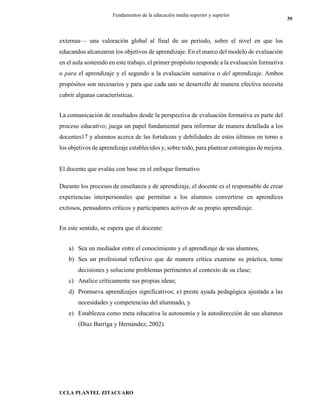 UCLA PLANTEL ZITACUARO
39
Fundamentos de la educación media superior y superior
externas— una valoración global al final de un período, sobre el nivel en que los
educandos alcanzaron los objetivos de aprendizaje. En el marco del modelo de evaluación
en el aula sostenido en este trabajo, el primer propósito responde a la evaluación formativa
o para el aprendizaje y el segundo a la evaluación sumativa o del aprendizaje. Ambos
propósitos son necesarios y para que cada uno se desarrolle de manera efectiva necesita
cubrir algunas características.
La comunicación de resultados desde la perspectiva de evaluación formativa es parte del
proceso educativo; juega un papel fundamental para informar de manera detallada a los
docentes17 y alumnos acerca de las fortalezas y debilidades de estos últimos en torno a
los objetivos de aprendizaje establecidos y, sobre todo, para plantear estrategias de mejora.
El docente que evalúa con base en el enfoque formativo
Durante los procesos de enseñanza y de aprendizaje, el docente es el responsable de crear
experiencias interpersonales que permitan a los alumnos convertirse en aprendices
exitosos, pensadores críticos y participantes activos de su propio aprendizaje.
En este sentido, se espera que el docente:
a) Sea un mediador entre el conocimiento y el aprendizaje de sus alumnos,
b) Sea un profesional reflexivo que de manera crítica examine su práctica, tome
decisiones y solucione problemas pertinentes al contexto de su clase;
c) Analice críticamente sus propias ideas;
d) Promueva aprendizajes significativos; e) preste ayuda pedagógica ajustada a las
necesidades y competencias del alumnado, y
e) Establezca como meta educativa la autonomía y la autodirección de sus alumnos
(Díaz Barriga y Hernández, 2002).
 