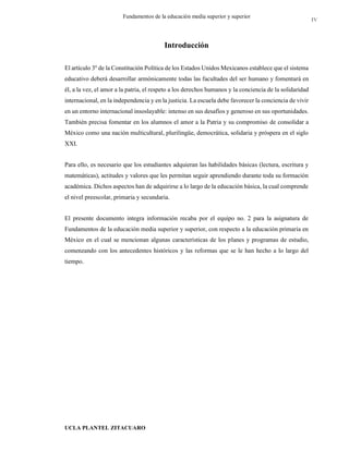 UCLA PLANTEL ZITACUARO
4
Fundamentos de la educación media superior y superior
Introducción
El artículo 3º de la Constitución Política de los Estados Unidos Mexicanos establece que el sistema
educativo deberá desarrollar armónicamente todas las facultades del ser humano y fomentará en
él, a la vez, el amor a la patria, el respeto a los derechos humanos y la conciencia de la solidaridad
internacional, en la independencia y en la justicia. La escuela debe favorecer la conciencia de vivir
en un entorno internacional insoslayable: intenso en sus desafíos y generoso en sus oportunidades.
También precisa fomentar en los alumnos el amor a la Patria y su compromiso de consolidar a
México como una nación multicultural, plurilingüe, democrática, solidaria y próspera en el siglo
XXI.
Para ello, es necesario que los estudiantes adquieran las habilidades básicas (lectura, escritura y
matemáticas), actitudes y valores que les permitan seguir aprendiendo durante toda su formación
académica. Dichos aspectos han de adquirirse a lo largo de la educación básica, la cual comprende
el nivel preescolar, primaria y secundaria.
El presente documento integra información recaba por el equipo no. 2 para la asignatura de
Fundamentos de la educación media superior y superior, con respecto a la educación primaria en
México en el cual se mencionan algunas características de los planes y programas de estudio,
comenzando con los antecedentes históricos y las reformas que se le han hecho a lo largo del
tiempo.
IV
 