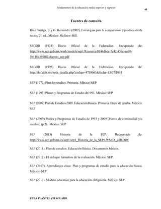 UCLA PLANTEL ZITACUARO
40
Fundamentos de la educación media superior y superior
Fuentes de consulta
Díaz Barriga, F. y G. Hernández (2002), Estrategias para la comprensión y producción de
textos, 2ª. ed., México: McGraw-Hill.
SEGOB (1921) Diario Oficial de la Federación. Recuperado de:
http://www.sep.gob.mx/work/models/sep1/Resource/0144d6ee-7c42-459c-aa69-
3b118939fd02/decreto_sep.pdf
SEGOB (1993) Diario Oficial de la Federación. Recuperado de:
http://dof.gob.mx/nota_detalle.php?codigo=4759065&fecha=13/07/1993
SEP (1972) Plan de estudios. Primaria. México: SEP
SEP (1993) Planes y Programas de Estudio de1993. México: SEP
SEP (2009) Plan de Estudios 2009. Educación Básica. Primaria. Etapa de prueba. México:
SEP
SEP (2009) Planes y Programas de Estudio de 1993 y 2009 (Puntos de continuidad y/o
cambio) (p.2). México: SEP
SEP (2013) Historia de la SEP. Recuperado de:
http://www.sep.gob.mx/es/sep1/sep1_Historia_de_la_SEP#.WM0X_oHhDIW
SEP (2011). Plan de estudios. Educación Básica. Documentos básicos.
SEP (2012). El enfoque formativo de la evaluación. México: SEP.
SEP (2017). Aprendizajes clave. Plan y programas de estudio para la educación básica.
México: SEP
SEP (2017). Modelo educativo para la educación obligatoria. México: SEP.
 