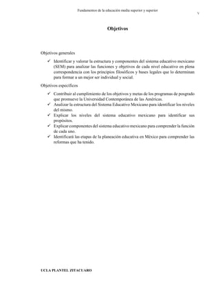 UCLA PLANTEL ZITACUARO
5
Fundamentos de la educación media superior y superior
Objetivos
Objetivos generales
 Identificar y valorar la estructura y componentes del sistema educativo mexicano
(SEM) para analizar las funciones y objetivos de cada nivel educativo en plena
correspondencia con los principios filosóficos y bases legales que lo determinan
para formar a un mejor ser individual y social.
Objetivos específicos
 Contribuir al cumplimiento de los objetivos y metas de los programas de posgrado
que promueve la Universidad Contemporánea de las Américas.
 Analizar la estructura del Sistema Educativo Mexicano para identificar los niveles
del mismo.
 Explicar los niveles del sistema educativo mexicano para identificar sus
propósitos.
 Explicar componentes del sistema educativo mexicano para comprender la función
de cada uno.
 Identificará las etapas de la planeación educativa en México para comprender las
reformas que ha tenido.
V
 