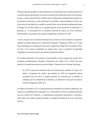 UCLA PLANTEL ZITACUARO
7
Fundamentos de la educación media superior y superior
Durante la gestión de Bodet, el funcionamiento y crecimiento de las escuelas de todo nivel
en nuestro país fue prominente, así como el aumento de la matrícula escolar en las mismas,
lo que a su paso, descubrió otro conflicto más, los libros que utilizaban para instruirse en
las materias necesarias, no eran suficientes ni accesibles a toda la población, motivo por
el que ante la necesidad de su pueblo de poseer libros como elemento indispensable para
el trabajo en las aulas, Bodet en su segundo período como Secretario de Educación, es
partícipe en el nacimiento de la Comisión Nacional de Libros de Texto Gratuitos,
CONALITEG, cuyo decreto de creación es publicado en Febrero de 1959.
“Con la creación de la Comisión Nacional de los Libros de Texto Gratuitos el gobierno
impulsó el carácter gratuito de la educación elemental” (Singüenza, 2005, p.2). Lo que
fue un parteaguas en la educación mexicana, al lograr hacer llegar sin costo alguno, libros
de texto a los sectores marginados de nuestro país, como un derecho de gratuidad
estipulado en el artículo tercero de nuestra Constitución Política.
En los años posteriores a los sucesos ya mencionados, el país camina poco a poco en la
emergente transformación educativa, afianzando por medio de los libros de texto
gratuitos, la unidad nacional que promovía Bodet. Transcurría así el tiempo, hasta que:
En 1972 la educación primaria sufrió una reforma más, mediante la cual en los
planes y programas de estudio -que databan de 1959- las asignaturas fueron
sustituidas por las áreas: la lengua nacional fue relevada por el español, la
aritmética por las matemáticas, la historia y la educación cívica por las ciencias
sociales. (Singüenza, 2005, p.3).
Los Planes de Estudio 1972, se caracterizaron por manifestar un enfoque conductista, que
aunque no era públicamente expresado, sí se evidenciaba al realizar una práctica docente
cuyo eje central era el maestro, y el aprendizaje mayormente memorístico y mecánico.
Estos planes de estudio surgieron durante el mandato presidencial de Luis Echeverría
Álvarez.
 