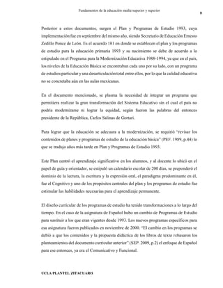 UCLA PLANTEL ZITACUARO
8
Fundamentos de la educación media superior y superior
Posterior a estos documentos, surgen el Plan y Programas de Estudio 1993, cuya
implementación fue en septiembre del mismo año, siendo Secretario de Educación Ernesto
Zedillo Ponce de León. Es el acuerdo 181 en donde se establecen el plan y los programas
de estudio para la educación primaria 1993 y su nacimiento se debe de acuerdo a lo
estipulado en el Programa para la Modernización Educativa 1988-1994, ya que en el país,
los niveles de la Educación Básica se encontraban cada uno por su lado, con un programa
de estudios particular yuna desarticulación total entre ellos, por lo que la calidad educativa
no se concretaba aún en las aulas mexicanas.
En el documento mencionado, se plasma la necesidad de integrar un programa que
permitiera realizar la gran transformación del Sistema Educativo sin el cual el país no
podría modernizarse ni lograr la equidad, según fueron las palabras del entonces
presidente de la República, Carlos Salinas de Gortari.
Para lograr que la educación se adecuara a la modernización, se requirió “revisar los
contenidos de planes y programas de estudio de la educación básica” (PEF. 1989, p.44) lo
que se tradujo años más tarde en Plan y Programas de Estudio 1993.
Este Plan centró el aprendizaje significativo en los alumnos, y al docente lo ubicó en el
papel de guía y orientador, se estipuló un calendario escolar de 200 días, se preponderó el
dominio de la lectura, la escritura y la expresión oral, el paradigma predominante en él,
fue el Cognitivo y uno de los propósitos centrales del plan y los programas de estudio fue
estimular las habilidades necesarias para el aprendizaje permanente.
El diseño curricular de los programas de estudio ha tenido transformaciones a lo largo del
tiempo. En el caso de la asignatura de Español hubo un cambio de Programas de Estudio
para sustituir a los que eran vigentes desde 1993. Los nuevos programas específicos para
esa asignatura fueron publicados en noviembre de 2000. “El cambio en los programas se
debió a que los contenidos y la propuesta didáctica de los libros de texto rebasaron los
planteamientos del documento curricular anterior” (SEP. 2009, p.2) el enfoque de Español
para ese entonces, ya era el Comunicativo y Funcional.
 