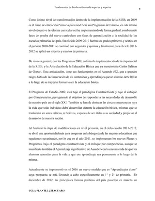 UCLA PLANTEL ZITACUARO
9
Fundamentos de la educación media superior y superior
Como último nivel de transformación dentro de la implementación de la RIEB, en 2009
es el turno de educación Primaria para modificar sus Programas de Estudio, en este último
nivel educativo la reforma curricular se fue implementando de forma gradual, combinando
fases de prueba del nuevo currículum con fases de generalización a la totalidad de las
escuelas primarias del país. En el ciclo 2009-2010 fueron los grados primeros y sextos, en
el período 2010-2011 se continuó con segundos y quintos y finalmente para el ciclo 2011-
2012 se aplicó en terceros y cuartos de primaria.
De manera general, con los Programas 2009, culmina la implementación de la etapa inicial
de la RIEB, y la Articulación de la Educación Básica que ya mencionaba Carlos Salinas
de Gortari. Esta articulación, tiene sus fundamentos en el Acuerdo 592, que a grandes
rasgos habla de la consecución de los contenidos y aprendizajes que un alumno debe llevar
a lo largo de su trayecto formativo en la educación básica.
El Programa de Estudio 2009, está bajo el paradigma Constructivista y bajo el enfoque
por Competencias, persiguiendo el objetivo de responder a las necesidades de desarrollo
de nuestro país en el siglo XXI. También se han de destacar las cinco competencias para
la vida que todo individuo debe desarrollar durante la educación básica, mismas que se
traducirán en seres críticos, reflexivos, capaces de ser útiles a su sociedad y propiciar el
desarrollo de nuestra nación.
Al finalizar la etapa de modificaciones en nivel primaria, en el ciclo escolar 2011-2012,
se abrió una oportunidad más para progresar en la búsqueda de las mejoras educativas que
seguíamos necesitando, por lo que en el año 2011, se implementan los nuevos Planes y
Programas, bajo el paradigma constructivista y el enfoque por competencias, aunque se
manifiesta también el Aprendizaje significativo de Ausubel con la encomienda de que los
alumnos aprendan para la vida y que ese aprendizaje sea permanente a lo largo de la
misma.
Actualmente se implementó en el 2016 un nuevo modelo que es “Aprendizajes clave”
cuya propuesta se está llevando a cabo específicamente en 1° y 2° de primaria. En
diciembre de 2012, las principales fuerzas políticas del país pusieron en marcha un
 