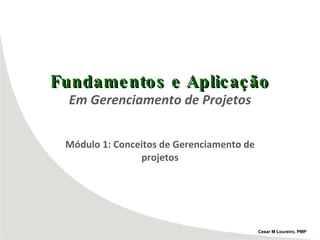 Fundamentos e Aplicação Em Gerenciamento de Projetos Módulo 1: Conceitos de Gerenciamento de projetos Cesar M Loureiro, PMP 