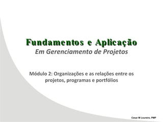 Fundamentos e Aplicação Em Gerenciamento de Projetos Módulo 2: Organizações e as relações entre os projetos, programas e portfólios Cesar M Loureiro, PMP 