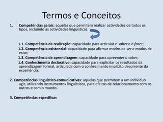 Termos e ConceitosCompetências gerais: aquelas que permitem realizar actividades de todos os tipos, incluindo as actividades linguísticas.1.1.Competência de realização: capacidade para articular o saber e o fazer;         1.2. Competência existencial: capacidade para afirmar modos de ser e modos de estar;         1.3. Competência de aprendizagem: capacidade para apreender o saber;1.4.Conhecimento declarativo: capacidade para explicitar os resultados da aprendizagem formal, articulada com o conhecimento implícito decorrente da experiência.2. Competências linguístico-comunicativas: aquelas que permitem a um indivíduo agir, utilizando instrumentos linguísticos, para efeitos de relacionamento com os outros e com o mundo.3.Competências específicas