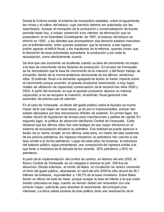 Desde la Colonia existía el sistema de monopolios estatales, sobre el aguardiente,
las minas y el cultivo del tabaco; cuya siembra debería ser autorizada por las
autoridades. Aunque el monopolio de la producción y comercialización de licores
persiste hasta hoy, e incluso sobrevivió a los intentos de eliminación que se
presentaron en la Asamblea Constituyente de 1991, el estanco del tabaco se
eliminó en 1850 , y los debates que acompañaron esa decisión estaban marcados
por el enfrentamiento entre quienes sostenían que la renuncia a ese ingreso
podría agravar el déficit fiscal, y los impulsores de la reforma, quienes creían que
la liberación de esas actividades aumentaría la producción y por ende la
recaudación, como efectivamente ocurrió.
Se dice que una economía se recalienta cuando su tasa de crecimiento es mayor
a la tasa de crecimiento de los factores de producción. En el caso de Venezuela,
se ha demostrado que la tasa de crecimiento de la inversión y del factor trabajo se
encuentra dentro de la misma tendencia decreciente de los últimos veinticinco
años. El estímulo fiscal a la demanda agregada ha tenido un fuerte impacto sobre
el crecimiento porque encontró al aparato productivo funcionando a muy bajos
niveles de utilización de capacidad, consecuencia de la recesión los años 2002 y
2003. A partir del momento en que el aparato productivo alcance su máxima
capacidad, si no se recupera la inversión, el estímulo fiscal generará más
aumentos de precios que de volumen.
En el caso de Venezuela, el efecto del gasto público sobre la liquidez es mucho
mayor de lo que dejan ver esas tasas, ya de por sí impresionantes, porque han
estado atenuados por dos mecanismos difíciles de sostener. En primer lugar, los
niveles récord de liquidación de divisas para importaciones y salidas de capital. En
segundo lugar, la política de absorción del Banco Central de Venezuela. Cabe
destacar que los últimos años han sido testigos de una mayor eficiencia en el
sistema de recaudación tributaria no petrolera. Esa realidad se puede apreciar a
través de un hecho simple: en los últimos siete años, en medio del alza sostenida
de los precios petroleros, los ingresos tributarios no petroleros han crecido a una
tasa similar a la de los petroleros. Luego de siete años de bonanza, la estructura
del balance público sigue presentando una composición de ingresos similar a la
que tenía a mediados de la década de los noventa: 50% petroleros y 50% no
petroleros.
A partir de la implementación del control de cambio, en febrero del año 2002, el
Banco Central de Venezuela se vio obligado a retomar la polí- 359 tica de
absorción. Desde entonces, el monto de títulos en circulación ha venido creciendo
al ritmo del gasto público, alcanzando en abril del año 2006 la cifra récord de 36,1
billones de bolívares, equivalentes a 138,7% de la base monetaria. Estos títulos
tienen un efecto de bola de nieve, porque aunque la tasa de interés a la que están
siendo colocados es baja, cuando se vencen deben ser renovados con una
emisión mayor, suficiente para absorber el vencimiento del principal y los
intereses. La única salida positiva de esta política sería una reactivación de la
 