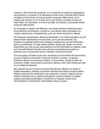 inversión y del crecimiento sostenido, en un ambiente de cambio de expectativas
que produzca un aumento en la demanda de dinero local y permita al BCV liberar
circulante al vencimiento sin que se generen presiones inflacionarias. En el
pasado este proceso no ha ocurrido, por lo que el dinero recogido a través de
estos títulos ha encontrado su camino de vuelta al circulante, produciendo fuertes
presiones inflacionarias.
En Venezuela no existe Libre Mercado, sino existe apertura económica para el
funcionamiento de empresas y comercios, que ejercen estas actividades con
muchas restricciones e incertidumbres, pero con mucha tenacidad y valentía.
En Venezuela la gobernanza iliberal se fundamenta en la asfixia regulatoria la cual
afecta el buen desempeño de la economía, por lo que las personas y las
empresas se debilitan debido a las medidas y regulaciones que son ineficientes
para su productividad. En este sentido, Mezzoni aclara que “quizás una de los
argumentos que más se usan para justificar la acción del Estado en nuestras vidas
es la imposibilidad del mercado para cubrir las necesidades de la gente en
aspectos que no se perciben como un beneficio económico directo”
El rol que juega el Estado es de suma importancia en la actividad del sistema libre,
ya que al impedir la producción comercial, industrial y humana, el aparato
productivo del país se comienza a destruir, lo que se lleva consigo el cierre de
empresas, PyMes, tierras para la producción agrícola, entre otras aristas que caen
en un estado de abandono.
Otro ejemplo que da a conocer el economista Manzour Mezzoni es donde el
Estado desacelera y destruye la iniciativa individual del sistema de salud pública,
debido a que todos los venezolanos han padecido o conocen a alguien que ha
sufrido la ineficacia de un sistema sobrepasado, donde la demora en realizar
pruebas esenciales puede llegar a convertirse en tragedia, donde trucos
administrativos se transforman interminables listas de espera.
 