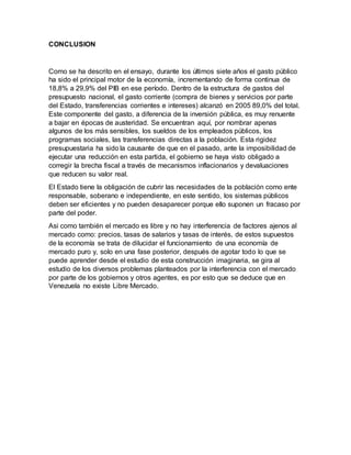 CONCLUSION
Como se ha descrito en el ensayo, durante los últimos siete años el gasto público
ha sido el principal motor de la economía, incrementando de forma continua de
18,8% a 29,9% del PIB en ese período. Dentro de la estructura de gastos del
presupuesto nacional, el gasto corriente (compra de bienes y servicios por parte
del Estado, transferencias corrientes e intereses) alcanzó en 2005 89,0% del total.
Este componente del gasto, a diferencia de la inversión pública, es muy renuente
a bajar en épocas de austeridad. Se encuentran aquí, por nombrar apenas
algunos de los más sensibles, los sueldos de los empleados públicos, los
programas sociales, las transferencias directas a la población. Esta rigidez
presupuestaria ha sido la causante de que en el pasado, ante la imposibilidad de
ejecutar una reducción en esta partida, el gobierno se haya visto obligado a
corregir la brecha fiscal a través de mecanismos inflacionarios y devaluaciones
que reducen su valor real.
El Estado tiene la obligación de cubrir las necesidades de la población como ente
responsable, soberano e independiente, en este sentido, los sistemas públicos
deben ser eficientes y no pueden desaparecer porque ello suponen un fracaso por
parte del poder.
Asi como también el mercado es libre y no hay interferencia de factores ajenos al
mercado como: precios, tasas de salarios y tasas de interés, de estos supuestos
de la economía se trata de dilucidar el funcionamiento de una economía de
mercado puro y, solo en una fase posterior, después de agotar todo lo que se
puede aprender desde el estudio de esta construcción imaginaria, se gira al
estudio de los diversos problemas planteados por la interferencia con el mercado
por parte de los gobiernos y otros agentes, es por esto que se deduce que en
Venezuela no existe Libre Mercado.
 