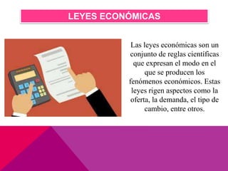 LEYES ECONÓMICAS
Las leyes económicas son un
conjunto de reglas científicas
que expresan el modo en el
que se producen los
fenómenos económicos. Estas
leyes rigen aspectos como la
oferta, la demanda, el tipo de
cambio, entre otros.
 