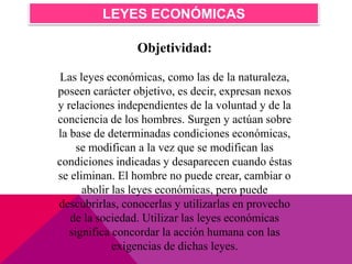 Objetividad:
Las leyes económicas, como las de la naturaleza,
poseen carácter objetivo, es decir, expresan nexos
y relaciones independientes de la voluntad y de la
conciencia de los hombres. Surgen y actúan sobre
la base de determinadas condiciones económicas,
se modifican a la vez que se modifican las
condiciones indicadas y desaparecen cuando éstas
se eliminan. El hombre no puede crear, cambiar o
abolir las leyes económicas, pero puede
descubrirlas, conocerlas y utilizarlas en provecho
de la sociedad. Utilizar las leyes económicas
significa concordar la acción humana con las
exigencias de dichas leyes.
LEYES ECONÓMICAS
 