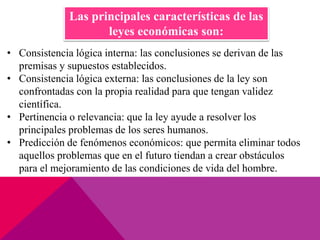 • Consistencia lógica interna: las conclusiones se derivan de las
premisas y supuestos establecidos.
• Consistencia lógica externa: las conclusiones de la ley son
confrontadas con la propia realidad para que tengan validez
científica.
• Pertinencia o relevancia: que la ley ayude a resolver los
principales problemas de los seres humanos.
• Predicción de fenómenos económicos: que permita eliminar todos
aquellos problemas que en el futuro tiendan a crear obstáculos
para el mejoramiento de las condiciones de vida del hombre.
Las principales características de las
leyes económicas son:
 