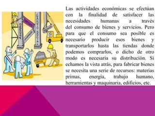 Las actividades económicas se efectúan
con la finalidad de satisfacer las
necesidades humanas a través
del consumo de bienes y servicios. Pero
para que el consumo sea posible es
necesario producir esos bienes y
transportarlos hasta las tiendas donde
podemos comprarlos, o dicho de otro
modo es necesaria su distribución. Si
echamos la vista atrás, para fabricar bienes
se necesita una serie de recursos: materias
primas, energía, trabajo humano,
herramientas y maquinaria, edificios, etc.
 