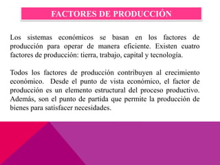 Los sistemas económicos se basan en los factores de
producción para operar de manera eficiente. Existen cuatro
factores de producción: tierra, trabajo, capital y tecnología.
Todos los factores de producción contribuyen al crecimiento
económico. Desde el punto de vista económico, el factor de
producción es un elemento estructural del proceso productivo.
Además, son el punto de partida que permite la producción de
bienes para satisfacer necesidades.
FACTORES DE PRODUCCIÓN
 