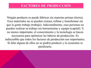 Ningún producto se puede fabricar sin materias primas (tierra).
Esos materiales no se pueden extraer, refinar y transformar sin
que la gente trabaje (trabajo). Adicionalmente, esas personas no
pueden realizar su trabajo sin herramientas y equipo (capital). Y,
no menos importante, el conocimiento y la tecnología se hacen
necesarios para optimizar las labores de producción. Es
indiscutible que todos los factores de producción son importantes.
Si falta alguno de ellos no se podría producir y la economía se
paralizaría.
FACTORES DE PRODUCCIÓN
 