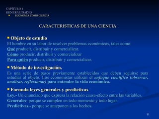 CARACTERISTICAS DE UNA CIENCIA Objeto de estudio El hombre en su labor de resolver problemas económicos, tales como: Qué  producir, distribuir y comercializar. Cómo  producir, distribuir y comercializar Para quién  producir, distribuir y comercializar. Método de investigación. Es una serie de pasos previamente establecidos que deben seguirse para estudiar al objeto. Los economistas utilizan el  enfoque científico (observar, analizar, reflexionar)  para entender la vida económica. Formula leyes generales y predictivas Ley.-  Un enunciado que expresa la relación causa-efecto entre las variables. Generales-  porque se cumplen en todo momento y todo lugar Predictivas.-  porque se anteponen a los hechos. CAPÍTULO 1 GENERALIDADES ECONOMÍA COMO CIENCIA 