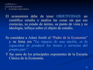 El economista debe de tener  OBJETIVIDAD:  un científico estudia o analiza las cosas sin que sus creencias, su estado de ánimo, su punto de vista y su ideología, influya sobre el objeto de estudio. Se considera a  Adam Smith  el “ Padre de la Economía”  y su lema era “ La riqueza de una nación, es la capacidad de producir los bienes y servicios del propio país”. Y fue unos de los principales exponentes de la Escuela Clásica de la Economía. CAPÍTULO 1 GENERALIDADES ECONOMÍA COMO CIENCIA 