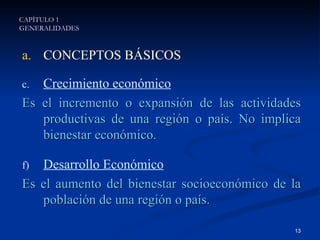 CONCEPTOS BÁSICOS Crecimiento económico Es el incremento o expansión de las actividades productivas de una región o país. No implica bienestar económico. Desarrollo Económico Es el aumento del bienestar socioeconómico de la población de una región o país. CAPÍTULO 1 GENERALIDADES 