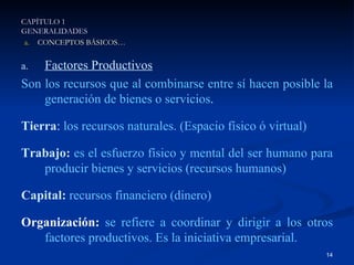 Factores Productivos Son los recursos que al combinarse entre sí hacen posible la generación de bienes o servicios . Tierra :  los recursos naturales. (Espacio físico ó virtual) Trabajo:   es el esfuerzo físico y mental del ser humano para producir bienes y servicios (recursos humanos) Capital:   recursos financiero (dinero) Organización:   se refiere a coordinar y dirigir a los otros factores productivos. Es la iniciativa empresarial.   CAPÍTULO 1 GENERALIDADES CONCEPTOS BÁSICOS… 
