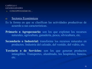 Sectores Económicos Es la forma en que se clasifican las actividades productivas de acuerdo a sus características. Primario o Agropecuario:  son los que explotan los recursos naturales, agricultura, ganadería, pesca, silvicultura, etc. Secundario o Industrial:  transforma los recursos naturales en productos. Industria del calzado, del vestido, del vidrio, etc. Terciario o de Servicios:  son los que generan productos intangibles. Transportes, alumbrado, los hospitales, bancos, etc. CAPÍTULO 1 GENERALIDADES CAPÍTULO 1 GENERALIDADES CONCEPTOS BÁSICOS… 