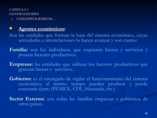 Agentes económicos : Son las unidades que forman la base del sistema económico, cuyas actividades e interrelaciones lo hacen avanzar y son cuatro: Familia:   son los individuos, que requieren bienes y servicios y poseen factores productivos. Empresas:   las entidades que utilizan los factores productivos que generan bienes y  servicios. Gobierno:   es el encargado de vigilar el funcionamiento del sistema económico, al mismo tiempo pueden producir y puede consumir ejem: (PEMEX, CFE, Hacienda, etc.) Sector Externo:  son todas las familias empresas y gobiernos de otros países. CAPÍTULO 1 GENERALIDADES CONCEPTOS BÁSICOS… 