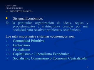 Sistema Económico : Es la particular organización de ideas, reglas y procedimientos e instituciones creadas por una sociedad para resolver problemas económicos. Los más importantes sistemas económicos son: Comunidad Primitiva Esclavismo Feudalismo Capitalismo o Liberalismo Económico Socialismo, Comunismo o Economía Centralizada. CAPÍTULO 1 GENERALIDADES CONCEPTOS BÁSICOS… 