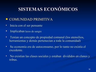SISTEMAS ECONÓMICOS COMUNIDAD PRIMITIVA Inicia con el ser pensante Implicaban  lazos de sangre Tenían un concepto de propiedad comunal (los utensilios, herramientas y demás pertenecían a toda la comunidad) Su economía era de autoconsumo, por lo tanto no existía el excedente. No existían las clases sociales y estaban  divididos en clanes y tribus. 