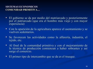 SISTEMAS ECONOMICOS COMUNIDAD PRIMITIVA… El gobierno se da por medio del matriarcado y posteriormente por el patriarcado (que era el hombre más viejo y con mayor experiencia) Con la aparición de la agricultura aparece el asentamiento y se vuelven sedentarios. Se favorecen las actividades como la alfarería, industria, el tejido, etc. Al final de la comunidad primitiva y con el mejoramiento de la técnica de producción comienzan a haber sobrantes y así surge el comercio. El primer tipo de intercambio que se da es el trueque. 