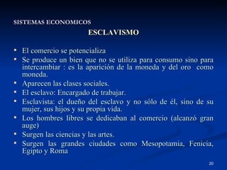 SISTEMAS ECONOMICOS ESCLAVISMO El comercio se potencializa Se produce un bien que no se utiliza para consumo sino para intercambiar : es la aparición de la moneda y del oro  como moneda. Aparecen las clases sociales. El esclavo: Encargado de trabajar. Esclavista: el dueño del esclavo y no sólo de él, sino de su mujer, sus hijos y su propia vida. Los hombres libres se dedicaban al comercio (alcanzó gran auge) Surgen las ciencias y las artes. Surgen las grandes ciudades como Mesopotamia, Fenicia, Egipto y Roma 