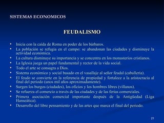 SISTEMAS ECONOMICOS FEUDALISMO Inicia con la caída de Roma en poder de los bárbaros. La población se refugia en el campo: se abandonan las ciudades y disminuye la actividad económica. La cultura disminuye su importancia y se concentra en los monasterios cristianos. La Iglesia juega un papel fundamental y rector de la vida social. Todo el arte se consagra a Dios. Sistema económico y social basado en el vasallaje al señor feudal (caballería). El feudo se convierte en la referencia de propiedad y fortalece a la aristocracia al final del periodo (unos mil años aproximadamente). Surgen los burgos (ciudades), los oficios y los hombres libres (villanos). Se refuerza el comercio a través de las ciudades y de las ferias comerciales. Primera asociación comercial importante después de la Antigüedad (Liga Hanseática). Desarrollo del libre pensamiento y de las artes que marca el final del periodo. 