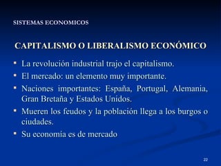 SISTEMAS ECONOMICOS CAPITALISMO O LIBERALISMO ECONÓMICO La revolución industrial trajo el capitalismo. El mercado: un elemento muy importante. Naciones importantes: España, Portugal, Alemania, Gran Bretaña y Estados Unidos. Mueren los feudos y la población llega a los burgos o ciudades. Su economía es de mercado 