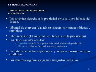 SISTEMAS ECONOMICOS   CAPITALISMO O LIBERALISMO ECONÓMICO… Todos tenían derecho a la propiedad privada y era la base del Estado. Libertad de empresa (cuando se asocian par producir bienes y servicios) Libre mercado (El gobierno no interviene en la producción) Las clases sociales son dos: Capitalista  –  dueño de la producción y de los bienes de producción. Obreros  -  venden su fuerza de trabajo al capitalista. La diferencia entre capitalistas y obreros crearon muchos conflictos . Los obreros exigieron esquemas más justos para ellos. 
