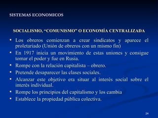 SISTEMAS ECONOMICOS SOCIALISMO, “COMUNISMO” O ECONOMÍA CENTRALIZADA Los obreros comienzan a crear sindicatos y aparece el proletariado (Unión de obreros con un mismo fin) En 1917 inicia un movimiento de estas uniones y consigue tomar el poder y fue en Rusia. Rompe con la relación capitalista – obrero. Pretende desaparecer las clases sociales. Alcanzar este objetivo era situar al interés social sobre el interés individual. Rompe los principios del capitalismo y los cambia Establece la propiedad pública colectiva. 