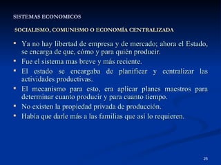 SISTEMAS ECONOMICOS   SOCIALISMO, COMUNISMO O ECONOMÍA CENTRALIZADA Ya no hay libertad de empresa y de mercado; ahora el Estado, se encarga de que, cómo y para quién producir. Fue el sistema mas breve y más reciente. El estado se encargaba de planificar y centralizar las actividades productivas. El mecanismo para esto, era aplicar planes maestros para determinar cuanto producir y para cuanto tiempo. No existen la propiedad privada de producción. Había que darle más a las familias que así lo requieren. 