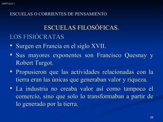 ESCUELAS FILOSÓFICAS. LOS FISIÓCRATAS Surgen en Francia en el siglo XVII. Sus mayores exponentes son Francisco Quesnay y Robert Turgot.  Propusieron que las actividades relacionadas con la tierra eran las únicas que generaban valor y riqueza. La industria no creaba valor así como tampoco el comercio, sino que solo lo transformaban a partir de lo generado por la tierra. ESCUELAS O CORRIENTES DE PENSAMIENTO CAPÍTULO 1 